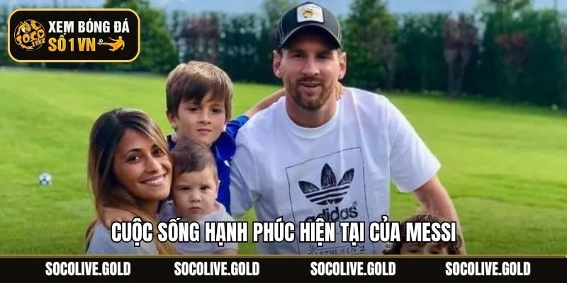Cuộc sống hạnh phúc hiện tại của Messi