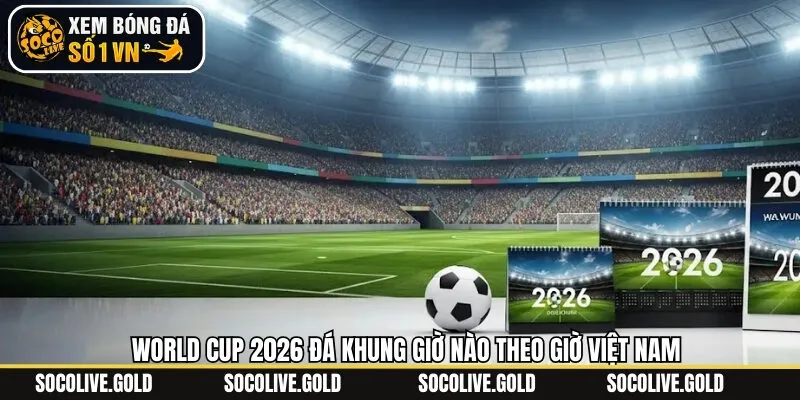World Cup 2026 đá khung giờ nào mới nhất